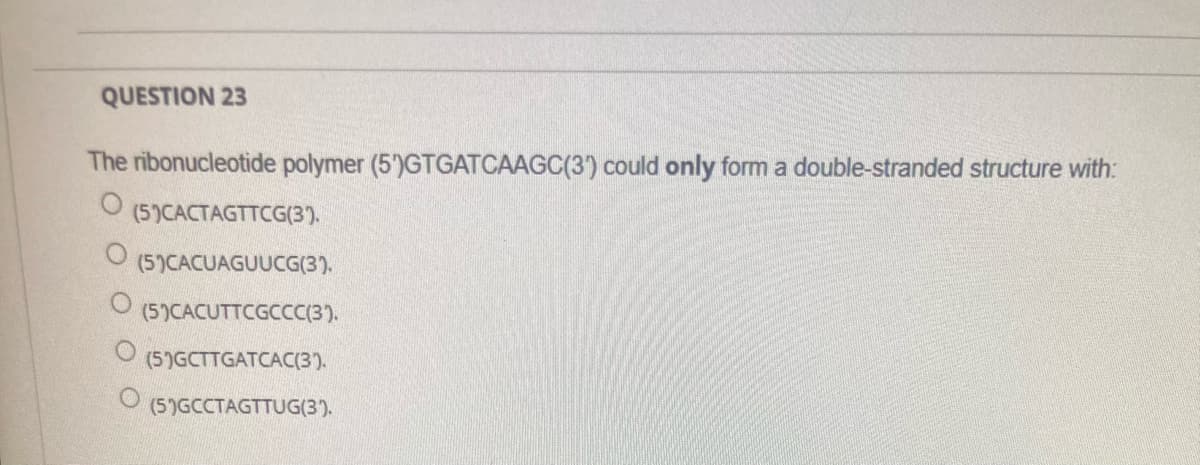 QUESTION 23
The ribonucleotide polymer (5')GTGATCAAGC(3) could only form a double-stranded structure with:
(5)CACTAGTTCG(3).
(5)CACUAGUUCG(3).
(5)CACUTTCGCCC(3).
(5)GCTTGATCAC(3).
(5)GCCTAGTTUG(3).
