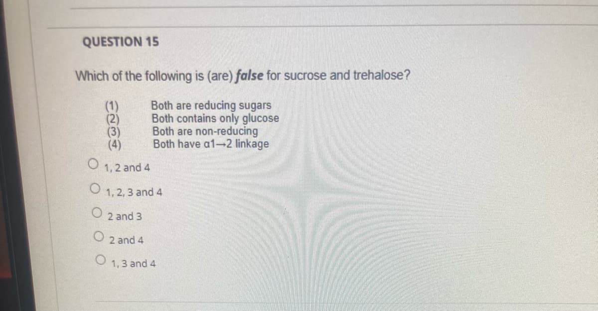 QUESTION 15
Which of the following is (are) false for sucrose and trehalose?
Both are reducing sugars
Both contains only glucose
Both are non-reducing
Both have a1-2 linkage
(1)
(4)
1,2 and 4
O 1, 2, 3 and 4
O 2 and 3
2 and 4
1,3 and 4
