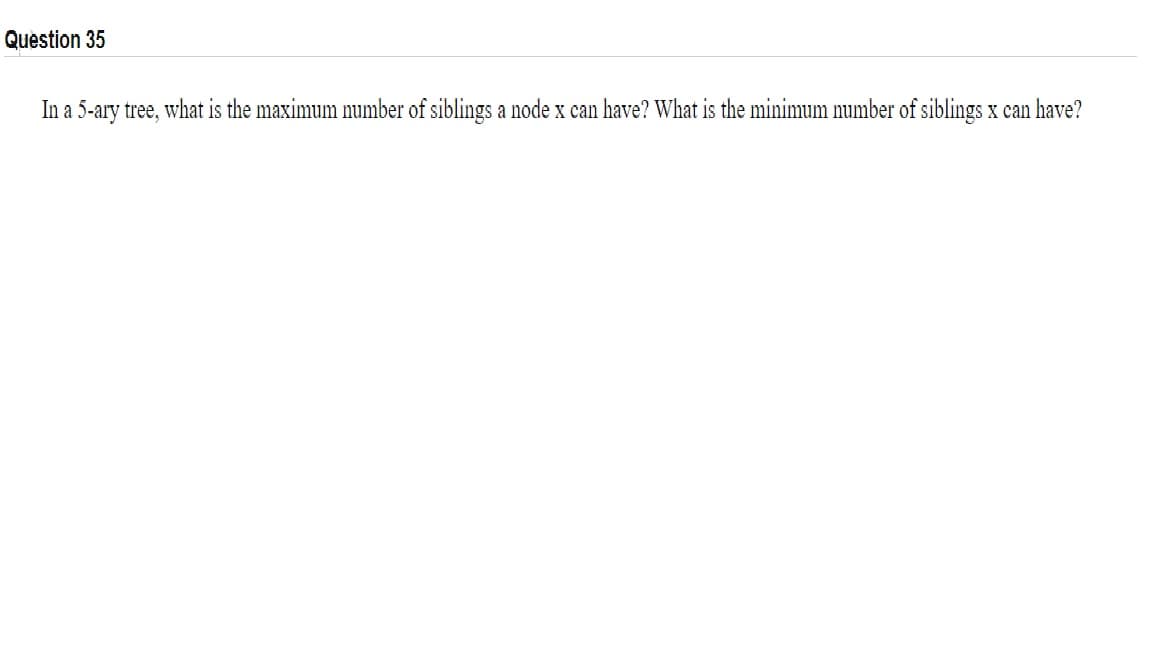 Question 35
In a 5-ary tree, what is the maximum number of siblings a node x can have? What is the minimum number of siblings x can have?
