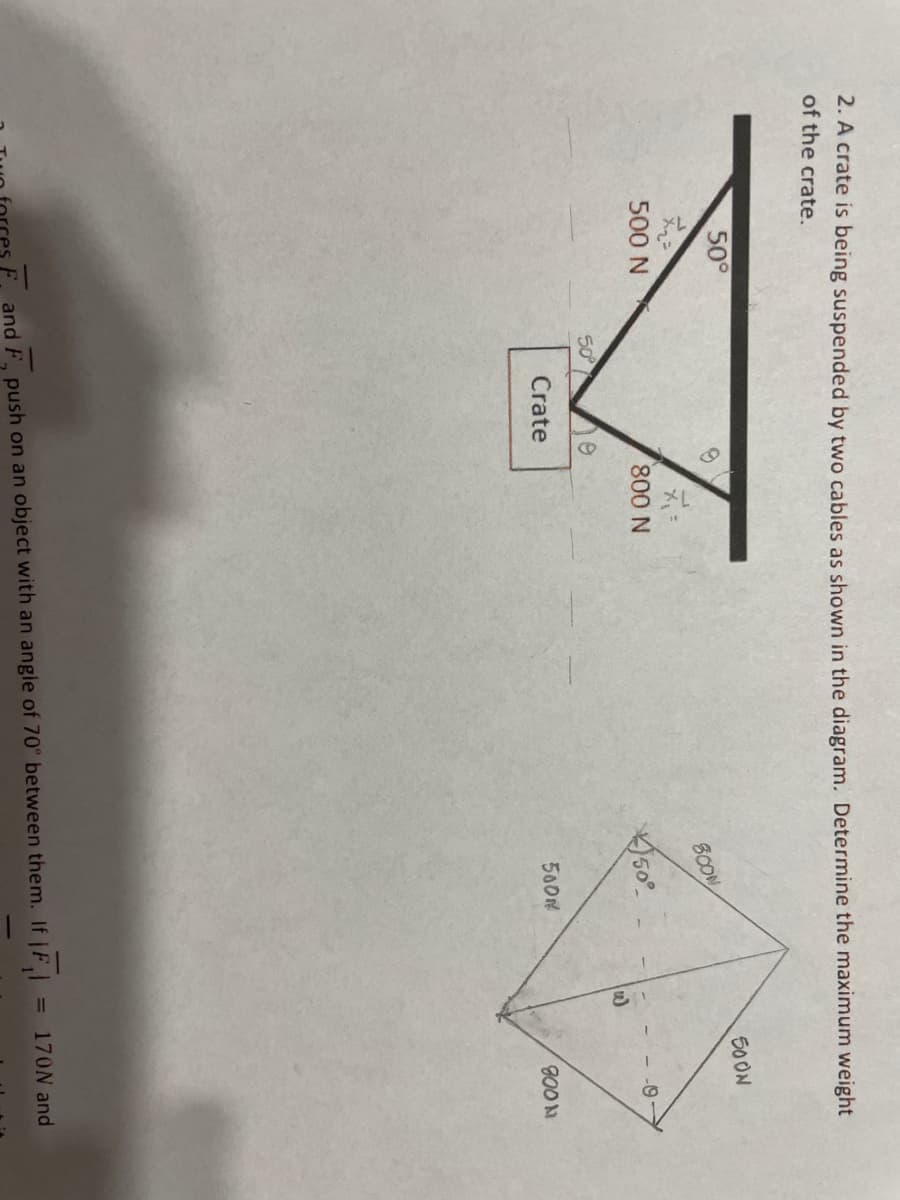 2. A crate is being suspended by two cables as shown in the diagram. Determine the maximum weight
of the crate.
50°
500 N
50°
S
Crate
800 N
800M
50°
500M
F, and F, push on an object with an angle of 70° between them. If jF₁|
S
500N
1
-0
900 N
= 170N and