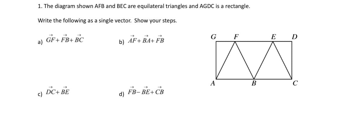 1. The diagram shown AFB and BEC are equilateral triangles and AGDC is a rectangle.
Write the following as a single vector. Show your steps.
a)
c)
GF+FB+ BC
DC+ BE
b) AF+BA+ FB
d) FB-BE+CB
G
A
F
B
E
D