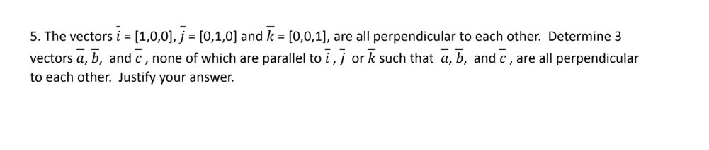 5. The vectors i = [1,0,0], j = [0,1,0] and k = [0,0,1], are all perpendicular to each other. Determine 3
vectors a, b, and c, none of which are parallel to ī, jork such that a, b, and c, are all perpendicular
to each other. Justify your answer.