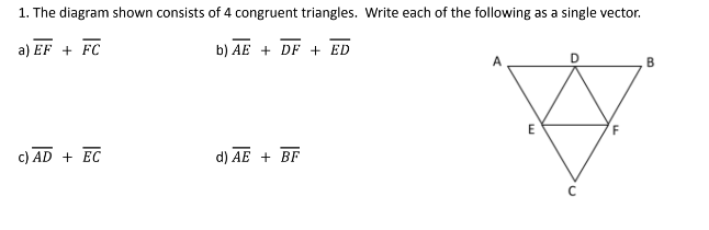 1. The diagram shown consists of 4 congruent triangles. Write each of the following as a single vector.
a) EF + FC
b) AE + DF + ED
c) AD + EC
d) AE + BF
E
F
B