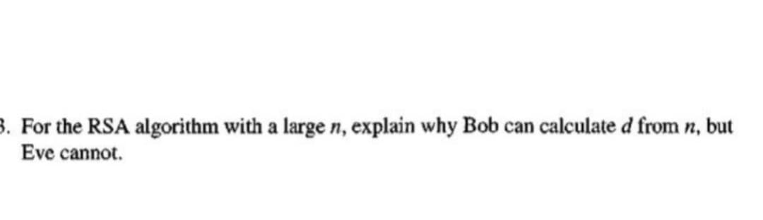 3. For the RSA algorithm with a large n, explain why Bob can calculated from n, but
Eve cannot.