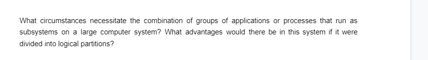 What circumstances necessitate the combination of groups of applications or processes that run as
subsystems on a large computer system? What advantages would there be in this system if it were
divided into logical partitions?