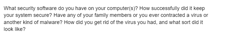 What security software do you have on your computer(s)? How successfully did it keep
your system secure? Have any of your family members or you ever contracted a virus or
another kind of malware? How did you get rid of the virus you had, and what sort did it
look like?