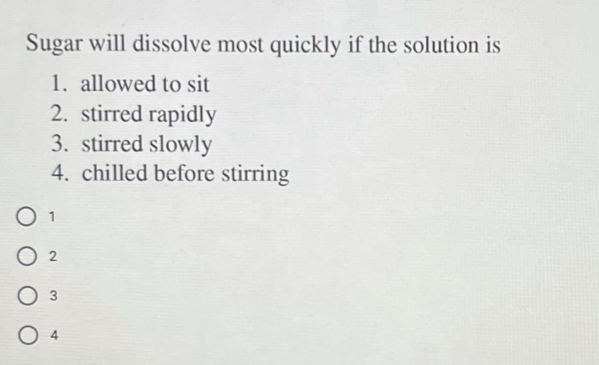 Sugar will dissolve most quickly if the solution is
1. allowed to sit
2. stirred rapidly
3. stirred slowly
4. chilled before stirring
O 2
4
