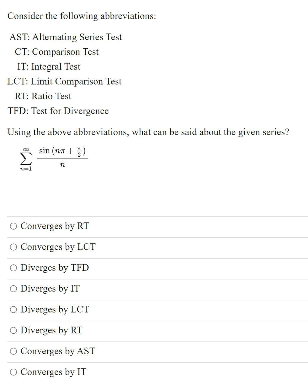 Consider the following abbreviations:
AST: Alternating Series Test
CT: Comparison Test
IT: Integral Test
LCT: Limit Comparison Test
RT: Ratio Test
TFD: Test for Divergence
Using the above abbreviations, what can be said about the given series?
sin (na +5)
n=1
O Converges by RT
O Converges by LCT
O Diverges by TFD
O Diverges by IT
O Diverges by LCT
Diverges by RT
O Converges by AST
O Converges by IT
