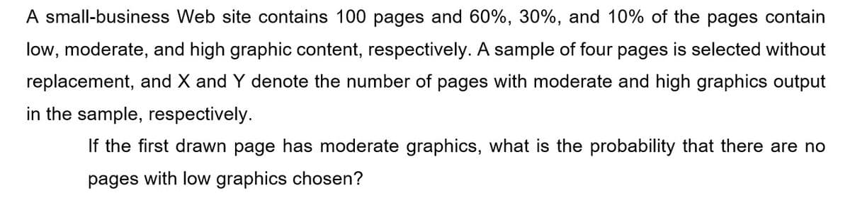 A small-business Web site contains 100 pages and 60%, 30%, and 10% of the pages contain
low, moderate, and high graphic content, respectively. A sample of four pages is selected without
replacement, and X and Y denote the number of pages with moderate and high graphics output
in the sample, respectively.
If the first drawn page has moderate graphics, what is the probability that there are no
pages with low graphics chosen?
