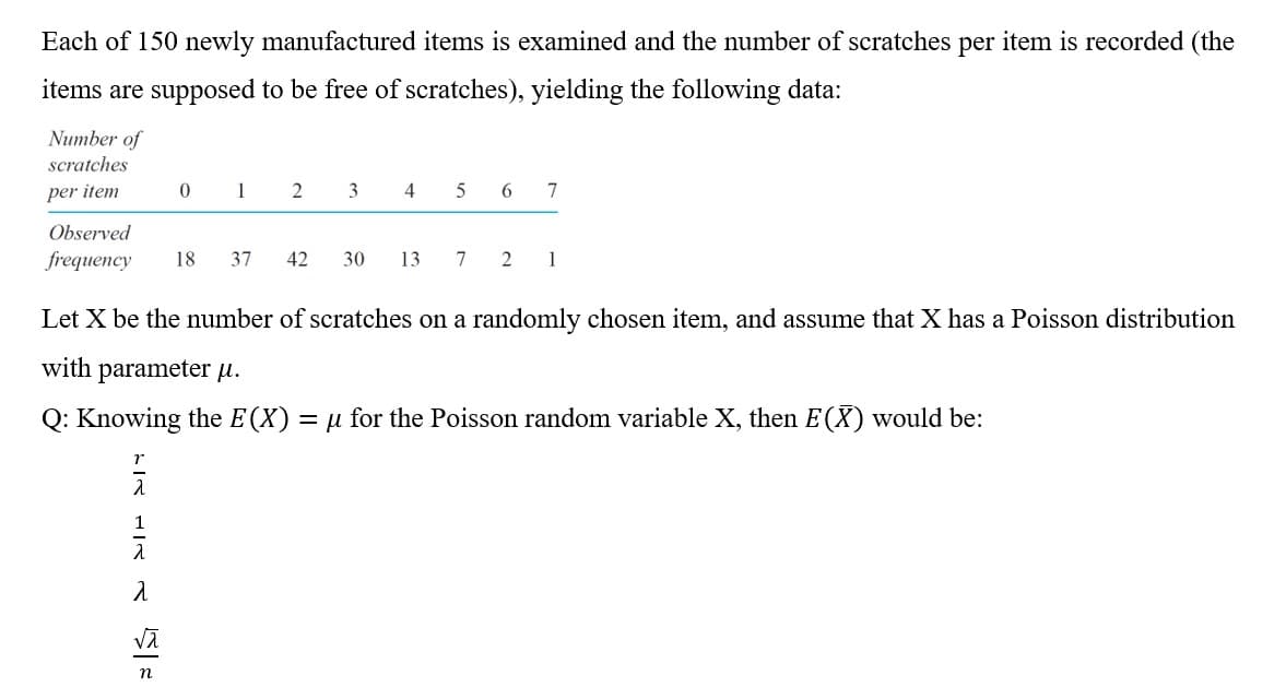 Each of 150 newly manufactured items is examined and the number of scratches per item is recorded (the
items are supposed to be free of scratches), yielding the following data:
Number of
scratches
per item
1
3
4
6.
7
Observed
frequency
18
37
42
30
13
7
2
1
Let X be the number of scratches on a randomly chosen item, and assume that X has a Poisson distribution
with parameter u.
Q: Knowing the E(X)
= µ for the Poisson random variable X, then E(X) would be:
1
n
