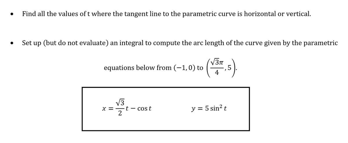 Find all the values of t where the tangent line to the parametric curve is horizontal or vertical.
Set up (but do not evaluate) an integral to compute the arc length of the curve given by the parametric
equations below from (-1,0) to
4
V3
x =
t - cos t
y = 5 sin? t
