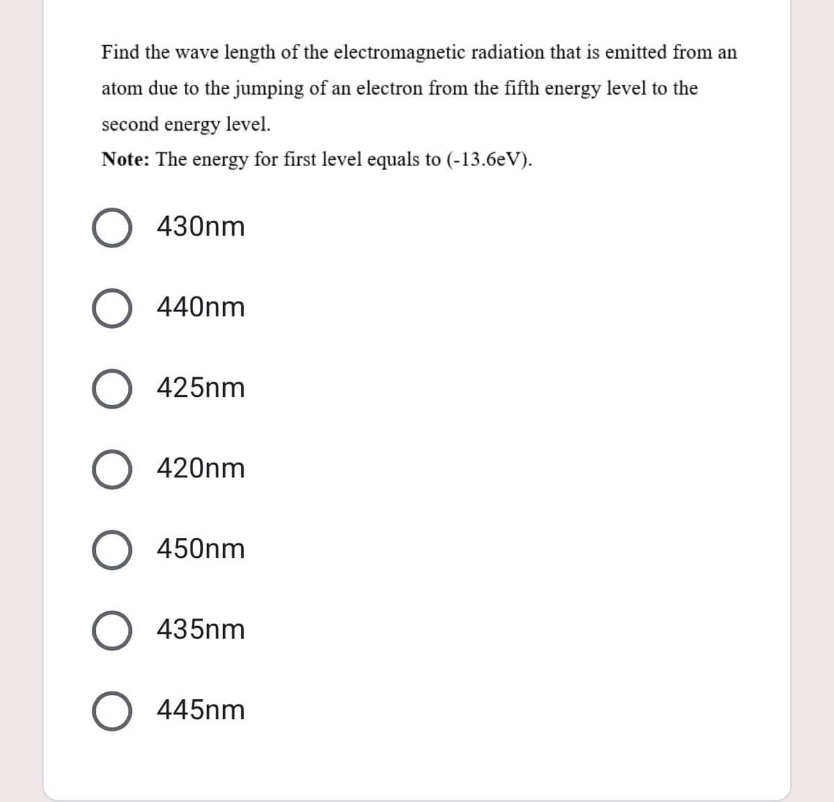 Find the wave length of the electromagnetic radiation that is emitted from an
atom due to the jumping of an electron from the fifth energy level to the
second energy level.
Note: The energy for first level equals to (-13.6eV).
430nm
440nm
425nm
420nm
450nm
435nm
445nm
