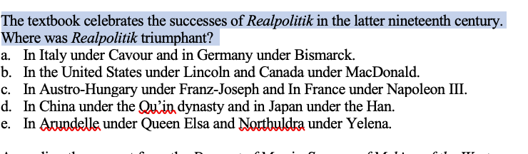 The textbook celebrates the successes of Realpolitik in the latter nineteenth century.
Where was Realpolitik triumphant?
a. In Italy under Cavour and in Germany under Bismarck.
b. In the United States under Lincoln and Canada under MacDonald.
c. In Austro-Hungary under Franz-Joseph and In France under Napoleon III.
d. In China under the Qu'in dynasty and in Japan under the Han.
e. In Anundelle under Queen Elsa and Nortbuldra under Yelena.
