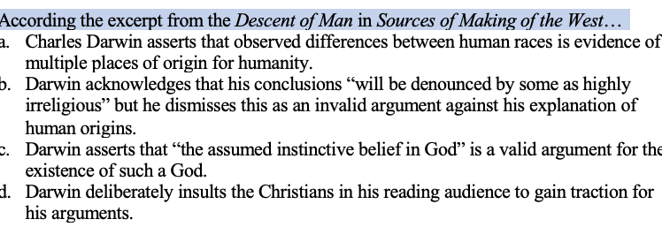 According the excerpt from the Descent of Man in Sources of Making of the West...
a. Charles Darwin asserts that observed differences between human races is evidence of
multiple places of origin for humanity.
b. Darwin acknowledges that his conclusions "will be denounced by some as highly
irreligious" but he dismisses this as an invalid argument against his explanation of
human origins.
c. Darwin asserts that "the assumed instinctive belief in God" is a valid argument for the
existence of such a God.
d. Darwin deliberately insults the Christians in his reading audience to gain traction for
his arguments.
