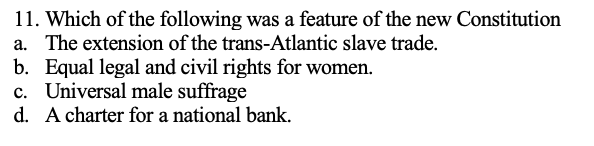 11. Which of the following was a feature of the new Constitution
a. The extension of the trans-Atlantic slave trade.
b. Equal legal and civil rights for women.
c. Universal male suffrage
d.
A charter for a national bank.