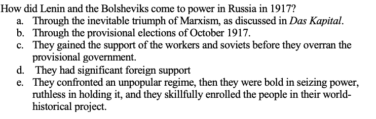 How did Lenin and the Bolsheviks come to power in Russia in 1917?
a. Through the inevitable triumph of Marxism, as discussed in Das Kapital.
b. Through the provisional elections of October 1917.
c. They gained the support of the workers and soviets before they overran the
provisional government.
d. They had significant foreign support
e. They confronted an unpopular regime, then they were bold in seizing power,
ruthless in holding it, and they skillfully enrolled the people in their world-
historical project.
