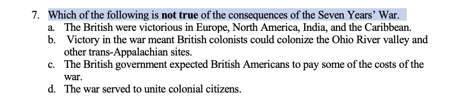 7. Which of the following is not true of the consequences of the Seven Years' War.
a. The British were victorious in Europe, North America, India, and the Caribbean.
Victory in the war meant British colonists could colonize the Ohio River valley and
other trans-Appalachian sites.
b.
c. The British government expected British Americans to pay some of the costs of the
war.
d. The war served to unite colonial citizens.