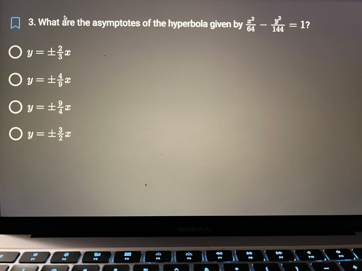 G
○ y = ± 1/2 x
○ y = ± / x
y = ± ²/x
Oy=± ³/2 x
O
3. What are the asymptotes of the hyperbola given by -
144
80
F3
888
F5
MacBook Air
F6
H
67
F8
= 1?