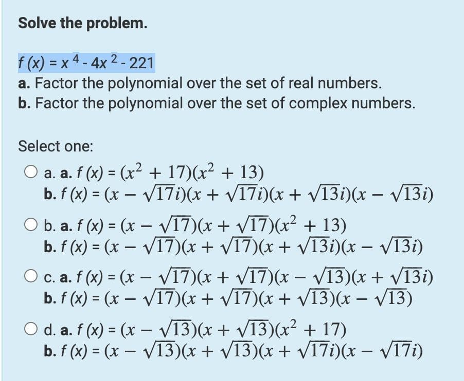 Solve the problem.
f (x) = x 4 - 4x 2 - 221
a. Factor the polynomial over the set of real numbers.
b. Factor the polynomial over the set of complex numbers.
Select one:
O a. a. f (x) = (x² + 17)(x² + 13)
b. f (x) = (x – V17i)(x + V17i)(x + V13i)(x – V13i)
O b. a. f (x) = (x – VI7)(x + V17)(x² + 13)
b. f (x) = (x – V17)(x + V17)(x + 13i)(x – V13i)
Oc. a. f (x) = (x – VI7)(x + V17)(x – V13)(x + VT31)
b. f (x) = (x – V17)(x + V17)(x + V13)(x – V13)
%3D
%3D
O d. a. f (x) = (x – V13)(x + V13)(x² + 17)
b. f (x) = (x – V13)(x + /13)(x + V17i)(x – V17i)
%3D
