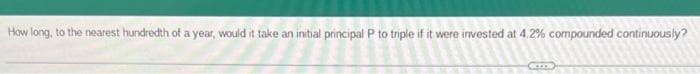 How long, to the nearest hundredth of a year, would it take an initial principal P to triple if it were invested at 4.2% compounded continuously?
