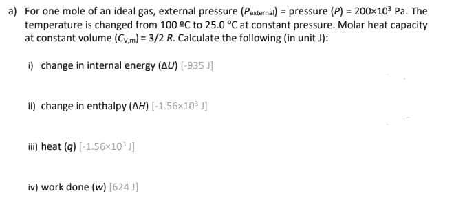 a) For one mole of an ideal gas, external pressure (Pexternal) = pressure (P) = 200×10³ Pa. The
temperature is changed from 100 °C to 25.0 °C at constant pressure. Molar heat capacity
at constant volume (Cv,m) = 3/2 R. Calculate the following (in unit J):
i) change in internal energy (AU) [-935 J]
ii) change in enthalpy (AH) [-1.56×10³ J]
ii) heat (q) [-1.56x10³ J]
iv) work done (w) [624 J]
