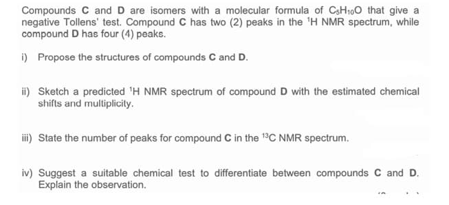 Compounds C and D are isomers with a molecular formula of CsH100 that give a
negative Tollens' test. Compound C has two (2) peaks in the 'H NMR spectrum, while
compound D has four (4) peaks.
i) Propose the structures of compounds C and D.
ii) Sketch a predicted 'H NMR spectrum of compound D with the estimated chemical
shifts and multiplicity.
iii) State the number of peaks for compound C in the 13C NMR spectrum.
iv) Suggest a suitable chemical test to differentiate between compounds C and D.
Explain the observation.
