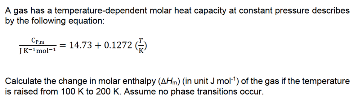 A gas has a temperature-dependent molar heat capacity at constant pressure describes
by the following equation:
Cp,m
= 14.73 + 0.1272 (-)
JK-1mol-1
Calculate the change in molar enthalpy (AHm) (in unit J mol-1) of the gas if the temperature
is raised from 100 K to 200 K. Assume no phase transitions occur.
