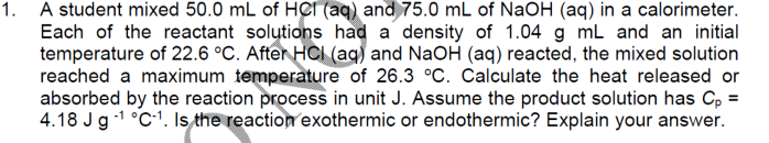 1. A student mixed 50.0 mL of HCr (aq) and 75.0 mL of NaOH (aq) in a calorimeter.
Each of the reactant solutions had a density of 1.04 g mL and an initial
temperature of 22.6 °C. After HCI (aq) and NaOH (aq) reacted, the mixed solution
reached a maximum temperature of 26.3 °C. Calculate the heat released or
absorbed by the reaction process in unit J. Assume the product solution has C, =
4.18 Jg -1 °C-1. Is the reaction exothermic or endothermic? Explain your answer.
%3D
