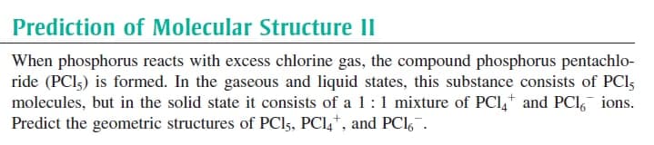 Prediction of Molecular Structure II
When phosphorus reacts with excess chlorine gas, the compound phosphorus pentachlo-
ride (PCI3) is formed. In the gaseous and liquid states, this substance consists of PCI5
molecules, but in the solid state it consists of a 1:1 mixture of PCI,+ and PCI, ions.
Predict the geometric structures of PCI5, PCI4*, and PCI,¯.
