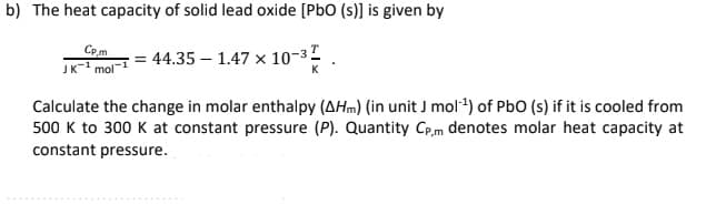 b) The heat capacity of solid lead oxide [PbO (s)] is given by
Cp.m
JK- mol
= 44.35 – 1.47 × 10-32
Calculate the change in molar enthalpy (AHm) (in unit J mol*) of PbO (s) if it is cooled from
500 K to 300 K at constant pressure (P). Quantity Cp,m denotes molar heat capacity at
constant pressure.
