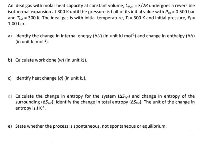 An ideal gas with molar heat capacity at constant volume, Cy,m = 3/2R undergoes a reversible
isothermal expansion at 300 K until the pressure is half of its initial value with Pex = 0.500 bar
and Tsur = 300 K. The ideal gas is with initial temperature, Ti = 300 K and initial pressure, P; =
1.00 bar.
a) Identify the change in internal energy (AU) (in unit kJ mol*) and change in enthalpy (AH)
(in unit kJ mol4).
b) Calculate work done (w) (in unit kJ).
c) Identify heat change (q) (in unit kJ).
d) Calculate the change in entropy for the system (ASsys) and change in entropy of the
surrounding (ASaur). Identify the change in total entropy (AStot). The unit of the change in
entropy is J K1.
e) State whether the process is spontaneous, not spontaneous or equilibrium.
