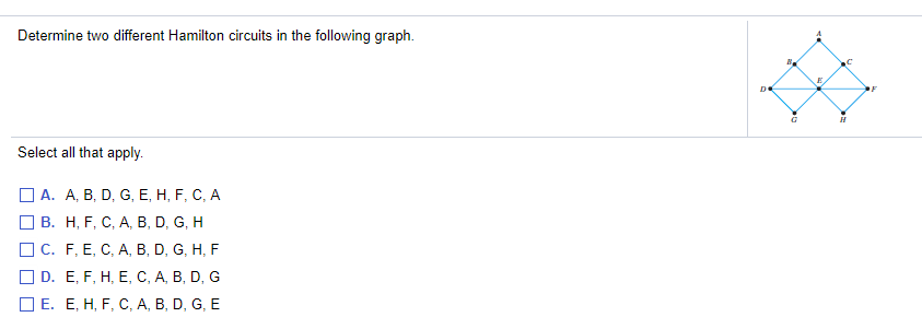 Determine two different Hamilton circuits in the following graph.
DE
Select all that apply.
O A. A, B, D, G, E, H, F, C, A
B. H, F, C, A, B, D, G, H
O C. F, E, C, A, B, D, G, H, F
O D. E, F, H, E, C, A, B, D, G
O E. E, H, F, C, A, B, D, G, E
