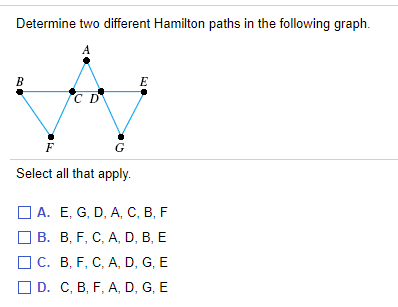 Determine two different Hamilton paths in the following graph.
A
В
C D
G
Select all that apply.
O A. E, G, D, A, C, B, F
ОВ. В, F, С, А, D, B, E
ОС. В, F, С, А, D, G, E
O D. C, B, F, A, D, G, E
