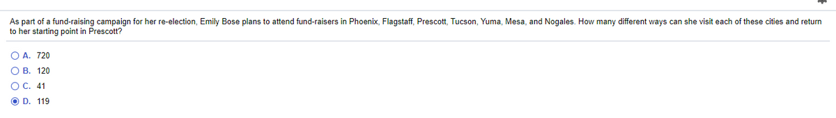 As part of a fund-raising campaign for her re-election, Emily Bose plans to attend fund-raisers in Phoenix, Flagstaff, Prescott, Tucson, Yuma, Mesa, and Nogales. How many different ways can she visit each of these cities and return
to her starting point in Prescott?
O A. 720
О В. 120
ОС. 41
O D. 119
