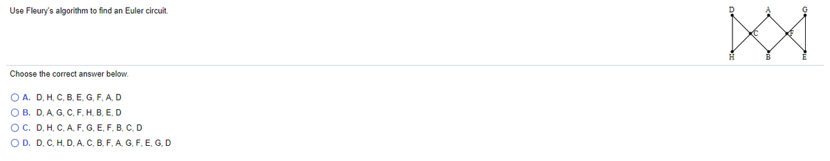 Use Fleury's algorithm to find an Euler circuit,
A
G
Choose the correct answer below.
O A. D, H, C, B, E, G, F, A, D
О В. D, А, G, С, F, Н, В, Е, D
OC. D, H, C, A, F, G, E, F, B, C, D
O D. D, C, H, D, A, C, B, F, A, G, F, E, G, D
