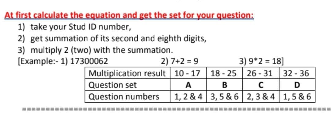 At first calculate the equation and get the set for your question:
1) take your Stud ID number,
2) get summation of its second and eighth digits,
3) multiply 2 (two) with the summation.
[Example:- 1) 17300062
3) 9*2 = 18]
18 - 25 26 - 31 32 - 36
2) 7+2 = 9
Multiplication result 10 - 17
Question set
A
D
Question numbers
1, 2 & 4 3,5 & 6 2, 3 & 4 1, 5 & 6
