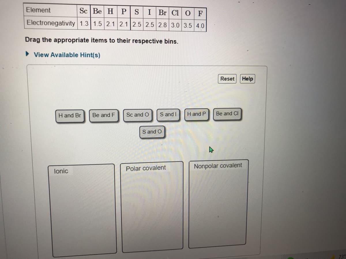 Element
Sc Be H P SIBR CI O F
Electronegativity 1.3 1.5 2.1 2.1 2.5 2.5 2.8 3.0 3.5 4.0
Drag the appropriate items to their respective bins.
• View Available Hint(s)
Reset
Help
H and Br
Be and F
Sc and O
S and I
H and P
Be and CI
S and O
Polar covalent
Nonpolar covalent
lonic
