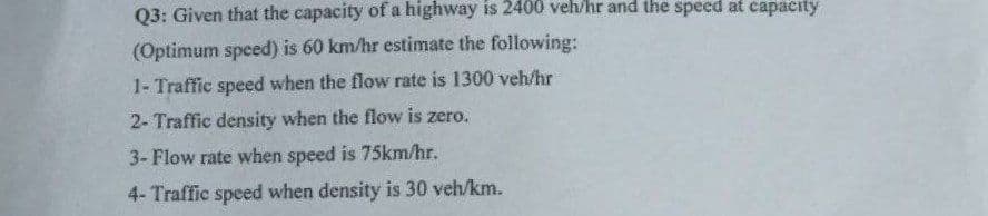 Q3: Given that the capacity of a highway is 2400 veh/hr and the speed at capacity
(Optimum speed) is 60 km/hr estimate the following:
1- Traffic speed when the flow rate is 1300 veh/hr
2- Traffic density when the flow is zero.
3-Flow rate when speed is 75km/hr.
4- Traffic speed when density is 30 veh/km.