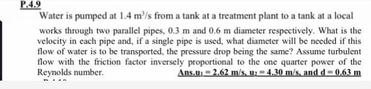 P.4.9
Water is pumped at 1.4 m/s from a tank at a treatment plant to a tank at a local
works through two parallel pipes, 0.3 m and 0.6 m diameter respectively. What is the
velocity in each pipe and, if a single pipe is used, what diameter will be needed if this
flow of water is to be transported, the pressure drop being the same? Assume turbulent
flow with the friction factor inversely proportional to the one quarter power of the
Reynolds number.
Ans.u = 2.62 m/s, u; = 4.30 m/s, and d 0.63 m
