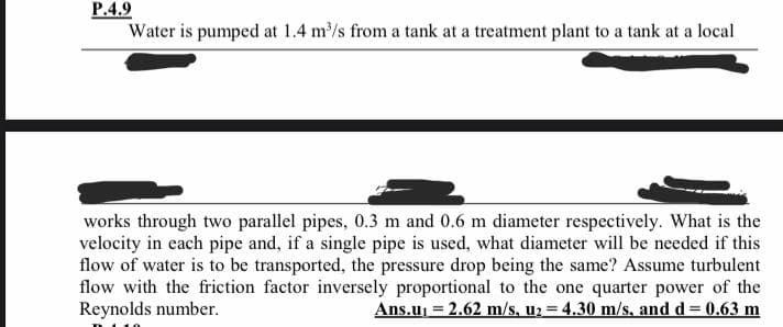 P.4.9
Water is pumped at 1.4 m/s from a tank at a treatment plant to a tank at a local
works through two parallel pipes, 0.3 m and 0.6 m diameter respectively. What is the
velocity in each pipe and, if a single pipe is used, what diameter will be needed if this
flow of water is to be transported, the pressure drop being the same? Assume turbulent
flow with the friction factor inversely proportional to the one quarter power of the
Reynolds number.
Ans.uj = 2.62 m/s, u2 = 4.30 m/s, and d= 0.63 m
