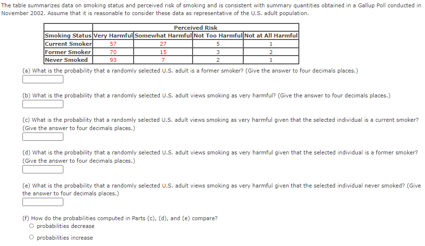 The table summarizes data on smoking status and perceived risk of smoking and is consistent with summary quantities obtained in a Gallup Poll conducted in
November 2002. Assume that it is reasonable to consider these data as representative of the U.S. adult population.
Perceived Risk
Smoking Status Very Harmful Somewhat Harmful Not Too Harmful Not at All Harmful
Current Smoker
Former Smoker
Never Smoked
57
27
1
70
15
3
2
93
7
2
1
(a) What is the probability that a randomly selected U.S. adult is a former smoker? (Give the answer to four decimals places.)
(b) What is the probability that a randomly selected U.S. adult views smoking as very harmful? (Give the answer to four decimals places.)
(c) What is the probability that a randomly selected U.S. adult views smoking as very harmful given that the selected individual is a current smoker?
(Give the answer to four decimals places.)
(d) What is the probability that a randomly selected U.S. adult views smoking as very harmful given that the selected individual is a former smoker?
(Give the answer to four decimals places.)
(e) What is the probability that a randomly selected U.S. adult views smoking as very harmful given that the selected individual never smoked? (Give
the answer to four decimals places.)
(f) How do the probabilities computed in Parts (c), (d), and (e) compare?
O probabilities decrease
O probabilities increase
