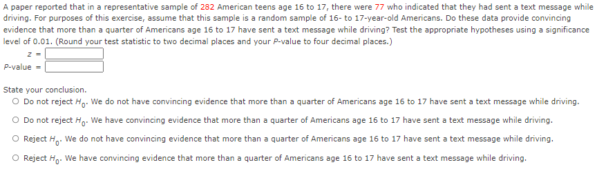 A paper reported that in a representative sample of 282 American teens age 16 to 17, there were 77 who indicated that they had sent a text message while
driving. For purposes of this exercise, assume that this sample is a random sample of 16- to 17-year-old Americans. Do these data provide convincing
evidence that more than a quarter of Americans age 16 to 17 have sent a text message while driving? Test the appropriate hypotheses using a significance
level of 0.01. (Round your test statistic to two decimal places and your P-value to four decimal places.)
z =
P-value =
State your conclusion.
O Do not reject H,- We do not have convincing evidence that more than a quarter of Americans age 16 to 17 have sent a text message while driving.
O Do not reject H,. We have convincing evidence that more than a quarter of Americans age 16 to 17 have sent a text message while driving.
O Reject H,. We do not have convincing evidence that more than a quarter of Americans age 16 to 17 have sent a text message while driving.
O Reject Hg. We have convincing evidence that more than a quarter of Americans age 16 to 17 have sent a text message while driving.
