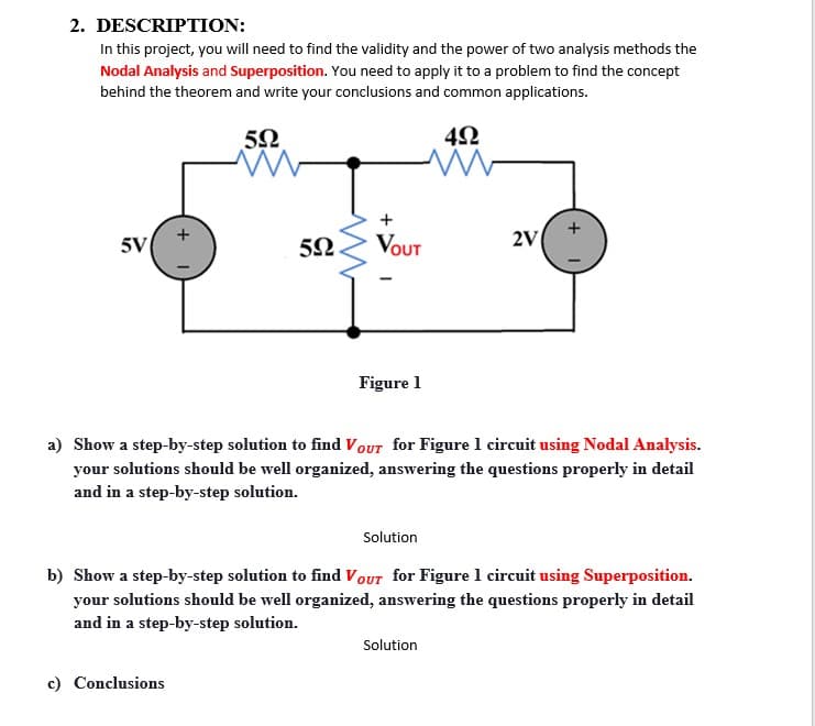 2. DESCRIPTION:
In this project, you will need to find the validity and the power of two analysis methods the
Nodal Analysis and Superposition. You need to apply it to a problem to find the concept
behind the theorem and write your conclusions and common applications.
4Ω
+
5V
5N.
Vout
2V
Figure 1
a) Show a step-by-step solution to find VOUT for Figure 1 circuit using Nodal Analysis.
your solutions should be well organized, answering the questions properly in detail
and in a step-by-step solution.
Solution
b) Show a step-by-step solution to find VoUT for Figure 1 circuit using Superposition.
your solutions should be well organized, answering the questions properly in detail
and in a step-by-step solution.
Solution
c) Conclusions
+
