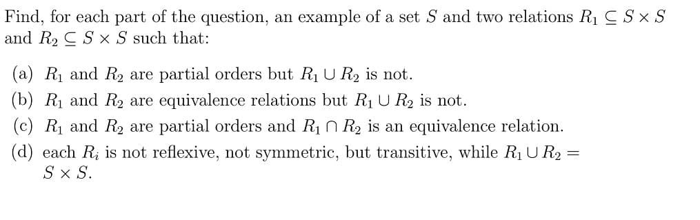 Find, for each part of the question, an example of a set S and two relations R1 C S x S
and R2 C S x S such that:
(a) R1 and R2 are partial orders but R1 U R2 is not.
(b) Rị and R2 are equivalence relations but R1U R2 is not.
(c) Rị and R2 are partial orders and R1 n R2 is an equivalence relation.
(d) each R; is not reflexive, not symmetric, but transitive, while R1U R2 =
S x S.
