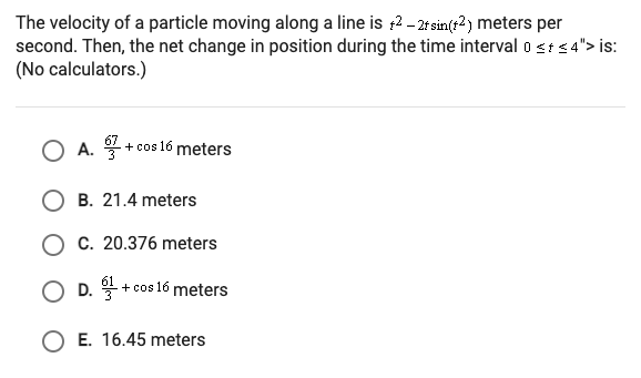 The velocity of a particle moving along a line is :2 - 2t sin(r?) meters per
second. Then, the net change in position during the time interval o <ts4"> is:
(No calculators.)
O A.
+ cos 16 meters
O B. 21.4 meters
O C. 20.376 meters
O D. + cos 16 meters
O E. 16.45 meters
