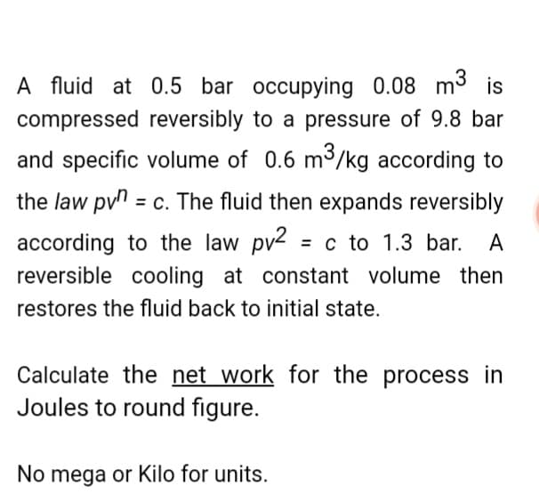 A fluid at 0.5 bar occupying 0.08 m3
compressed reversibly to a pressure of 9.8 bar
and specific volume of 0.6 m³/kg according to
the law pvn = c. The fluid then expands reversibly
according to the law pv2 = c to 1.3 bar. A
reversible cooling at constant volume then
restores the fluid back to initial state.
Calculate the net work for the process in
Joules to round figure.
No mega or Kilo for units.
