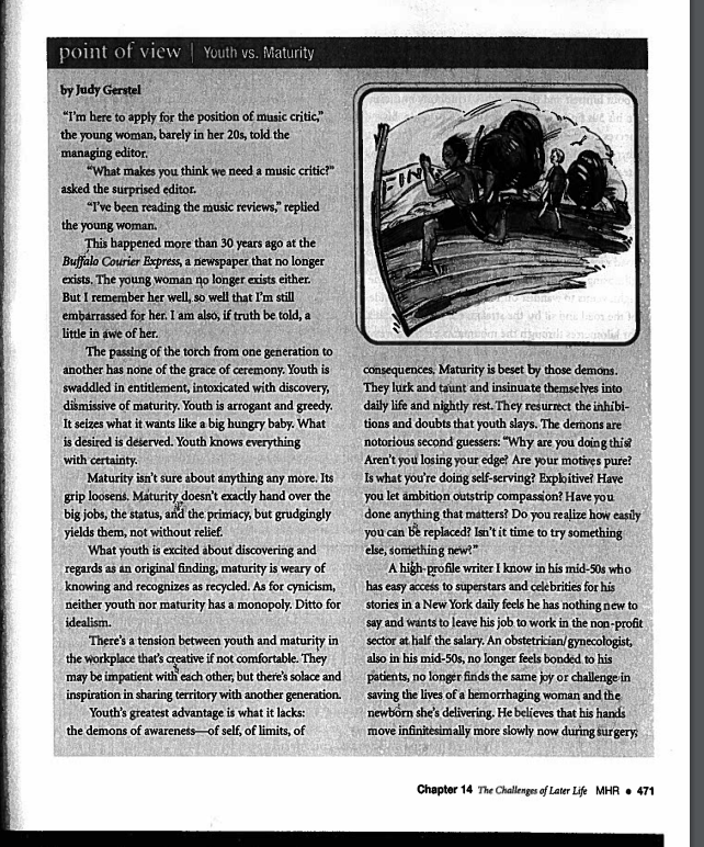 point of view | Youth vs. Maturity
by Judy Gerstel
"I'm here to apply for the position of music critic,"
the young woman, barely in her 20s, told the
managing editor.
"What makes you think we need a music critic?"
asked the surprised editor.
"I've been reading the music reviews," replied
the young woman.
This happened more than 30 years ago at the
Buffalo Courier Express, a newspaper that no longer
exists. The young woman no longer exists either.
But I remember her well, so well that I'm still
embarrassed for her. I am also, if truth be told, a
little in awe of her.
The passing of the torch from one generation to
another has none of the grace of ceremony. Youth is
swaddled in entitlement, intoxicated with discovery,
dismissive of maturity. Youth is arrogant and greedy.
It seizes what it wants like a big hungry baby. What
is desired is deserved. Youth knows everything
with certainty.
Maturity isn't sure about anything any more. Its
grip loosens. Maturity doesn't exactly hand over the
big jobs, the status, and the primacy, but grudgingly
yields them, not without relief.
What youth is excited about discovering and
regards as an original finding, maturity is weary of
knowing and recognizes as recycled. As for cynicism,
neither youth nor maturity has a monopoly. Ditto for
idealism.
There's a tension between youth and maturity in
the workplace that's creative if not comfortable. They
may be impatient with each other, but there's solace and
inspiration in sharing territory with another generation.
Youth's greatest advantage is what it lacks:
the demons of awareness of self, of limits, of
Tho
Bria
bre los om te
e dikusizidi asmausoled to
consequences, Maturity is beset by those demons.
They lurk and taunt and insinuate themselves into
daily life and nightly rest. They resurrect the inhibi-
tions and doubts that youth slays. The demons are
notorious second guessers: "Why are you doing this?
Aren't you losing your edge? Are your motives pure?
Is what you're doing self-serving? Exploitive? Have
you let ambition outstrip compassion? Have you
done anything that matters? Do you realize how easily
you can be replaced? Isn't it time to try something
else, something new?"
A high-profile writer I know in his mid-50s who
has easy access to superstars and celebrities for his
stories in a New York daily feels he has nothing new to
say and wants to leave his job to work in the non-profit
sector at half the salary. An obstetrician/gynecologist,
also in his mid-50s, no longer feels bonded to his
patients, no longer finds the same joy or challenge in
saving the lives of a hemorrhaging woman and the
newborn she's delivering. He believes that his hands
move infinitesimally more slowly now during surgery,
Chapter 14 The Challenges of Later Life MHR • 471
FIN