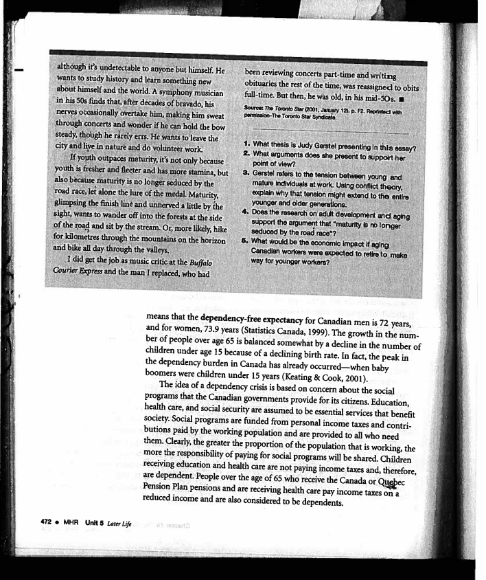 although it's undetectable to anyone but himself. He
wants to study history and learn something new
about himself and the world. A symphony musician
in his 50s finds that, after decades of bravado, his
nerves occasionally overtake him, making him sweat
through concerts and wonder if he can hold the bow
steady, though he rarely errs. He wants to leave the
city and live in nature and do volunteer work.
If youth outpaces maturity, it's not only because
youth is fresher and fleeter and has more stamina, but
also because maturity is no longer seduced by the
road race, let alone the lure of the medal. Maturity,
glimpsing the finish line and unnerved a little by the
sight, wants to wander off into the forests at the side
of the road and sit by the stream. Or, more likely, hike
for kilometres through the mountains on the horizon
and bike all day through the valleys.
I did get the job as music critic at the Buffalo
Courier Express and the man I replaced, who had
472 MHR Unit 5 Later Life
been reviewing concerts part-time and writing
obituaries the rest of the time, was reassigned to obits
full-time. But then, he was old, in his mid-50s. I
Source: The Toronto Star (2001, January 12). p. F2. Reprintact with
permission-The Toronto Star Syndicate.
1. What thesis is Judy Gerstel presenting in this essay?
2. What arguments does she present to support her
point of view?
3. Gerstel refers to the tension between young and
mature individuals at work. Using conflict theory,
explain why that tension might extend to the entire
younger and older generations.
4. Does the research on adult development and aging
support the argument that "maturity is no longer
seduced by the road race"?
5. What would be the economic impact if aging
Canadian workers were expected to retire to make
way for younger workers?
means that the dependency-free expectancy for Canadian men is 72 years,
and for women, 73.9 years (Statistics Canada, 1999). The growth in the num-
ber of people over age 65 is balanced somewhat by a decline in the number of
children under age 15 because of a declining birth rate. In fact, the peak in
the dependency burden in Canada has already occurred-when baby
boomers were children under 15 years (Keating & Cook, 2001).
The idea of a dependency crisis is based on concern about the social
programs that the Canadian governments provide for its citizens. Education,
health care, and social security are assumed to be essential services that benefit
society. Social programs are funded from personal income taxes and contri-
butions paid by the working population and are provided to all who need
them. Clearly, the greater the proportion of the population that is working, the
more the responsibility of paying for social programs will be shared. Children
receiving education and health care are not paying income taxes and, therefore,
are dependent. People over the age of 65 who receive the Canada or Quebec
Pension Plan pensions and are receiving health care pay income taxes on a
reduced income and are also considered to be dependents.