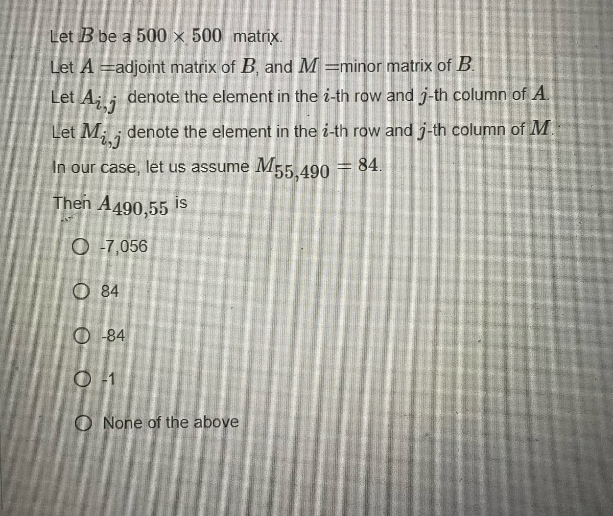 Let B be a 500 x 500 matrix.
Let A -adjoint matrix of B, and M=minor matrix of B.
Let Ai,j
Let M,
2,7
In our case, let us assume M55,490 = 84.
Then A490,55 is
O -7,056
84
denote the element in the i-th row and j-th column of A.
denote the element in the i-th row and j-th column of M.
O-84
O -1
O None of the above