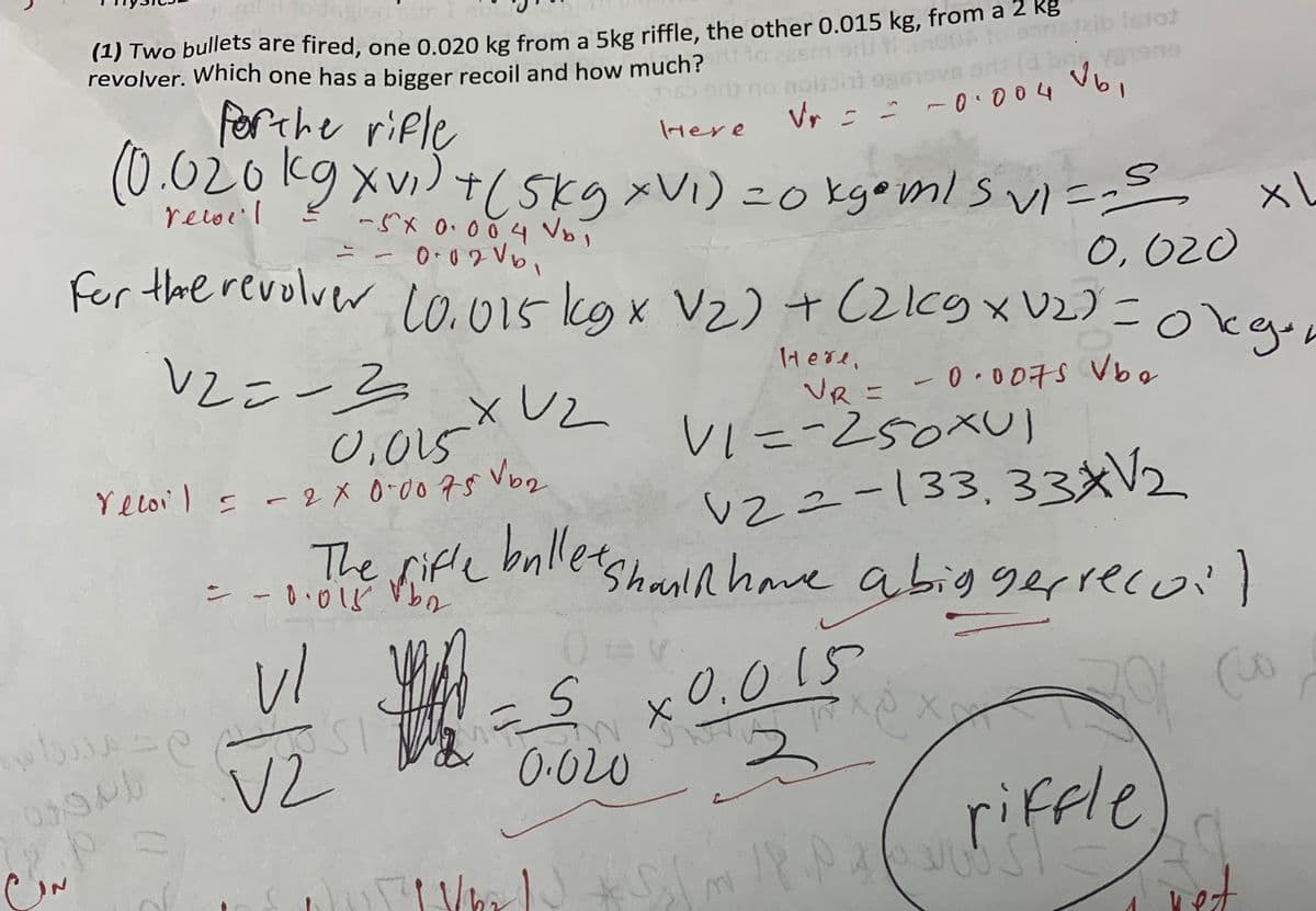 (1) Two bullets are fired, one 0.020 kg from a 5kg riffle, the other 0.015 kg, from a 2 kg
revolver. Which one has a bigger recoil and how much?
سلام
for the rifle
Here
(0.020 kg x v₁ ) + ( 5kg xV₁) = 0 kg•ml S VI =-S
-5x 0.0 0.4 V₂₁
0,020
039/b
p
-
0.02V6₁
for the revolver 10.015 kg x V₂) + (2kg xV2) = 0kgen
Here,
V2=-2
VR = -0.007s Vbo
0.015
Veloi) = -2X 0.00 75 √b₂
(1
vl
3.
V2
ال محمددران
_XUZ
Mas
n
V22-133,33XV₂
The rifle bullet shall have a biggerrecoil
-0.018
bi
0-
Istot
d bag varone
Vr = = -0.004 V6,
0.020
V1=-250xU1)
5 x0.015
W
3
M
XX
riffle
¡Y prom P .P 2 (UUST?
XL
3
vet
ot